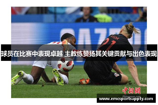 球员在比赛中表现卓越 主教练赞扬其关键贡献与出色表现