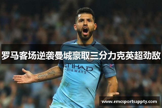 罗马客场逆袭曼城豪取三分力克英超劲敌