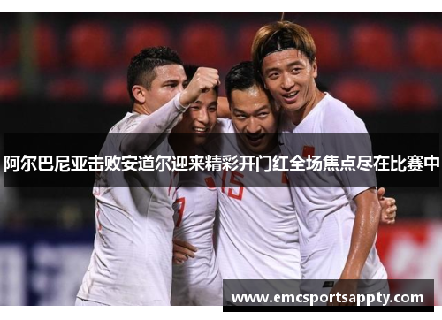 阿尔巴尼亚击败安道尔迎来精彩开门红全场焦点尽在比赛中