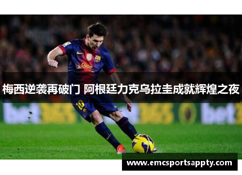 梅西逆袭再破门 阿根廷力克乌拉圭成就辉煌之夜