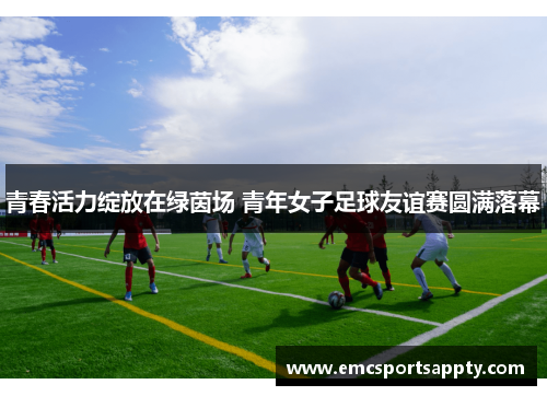 青春活力绽放在绿茵场 青年女子足球友谊赛圆满落幕