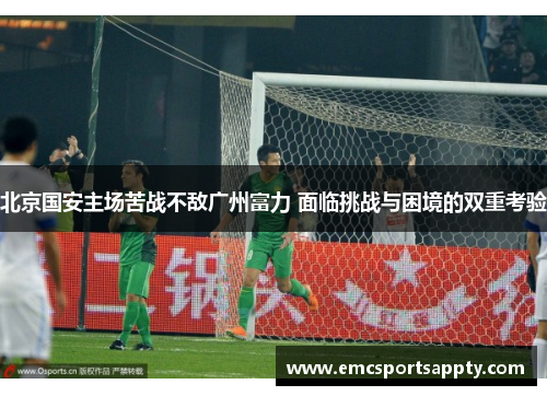 北京国安主场苦战不敌广州富力 面临挑战与困境的双重考验