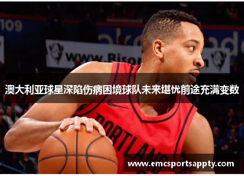 澳大利亚球星深陷伤病困境球队未来堪忧前途充满变数
