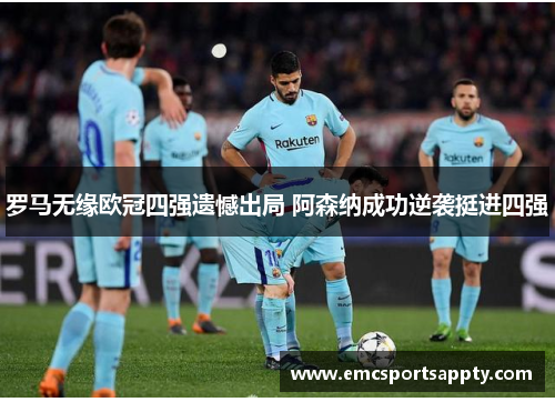 罗马无缘欧冠四强遗憾出局 阿森纳成功逆袭挺进四强